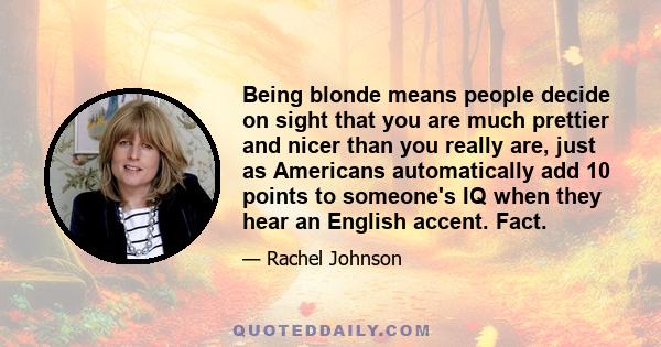 Being blonde means people decide on sight that you are much prettier and nicer than you really are, just as Americans automatically add 10 points to someone's IQ when they hear an English accent. Fact.