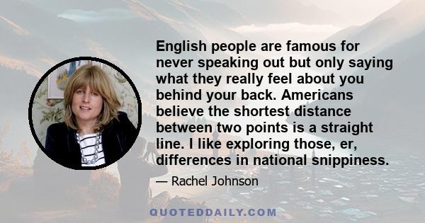 English people are famous for never speaking out but only saying what they really feel about you behind your back. Americans believe the shortest distance between two points is a straight line. I like exploring those,