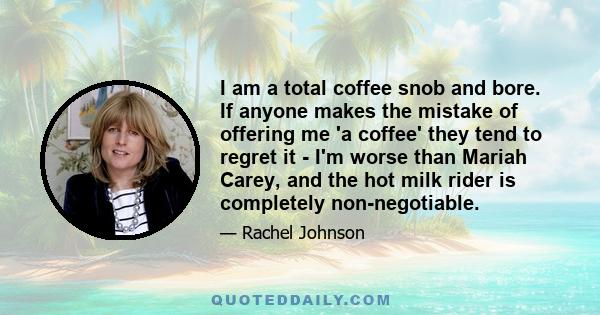 I am a total coffee snob and bore. If anyone makes the mistake of offering me 'a coffee' they tend to regret it - I'm worse than Mariah Carey, and the hot milk rider is completely non-negotiable.