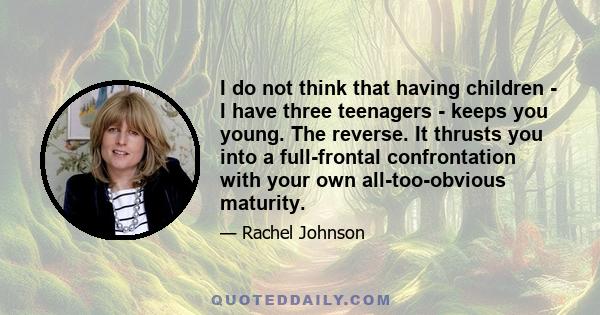 I do not think that having children - I have three teenagers - keeps you young. The reverse. It thrusts you into a full-frontal confrontation with your own all-too-obvious maturity.