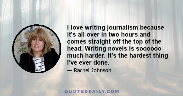 I love writing journalism because it's all over in two hours and comes straight off the top of the head. Writing novels is soooooo much harder. It's the hardest thing I've ever done.