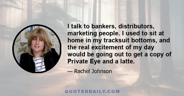 I talk to bankers, distributors, marketing people. I used to sit at home in my tracksuit bottoms, and the real excitement of my day would be going out to get a copy of Private Eye and a latte.