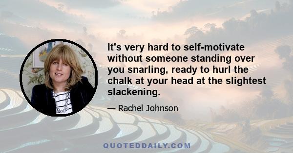 It's very hard to self-motivate without someone standing over you snarling, ready to hurl the chalk at your head at the slightest slackening.