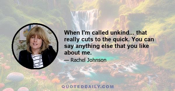 When I'm called unkind... that really cuts to the quick. You can say anything else that you like about me.