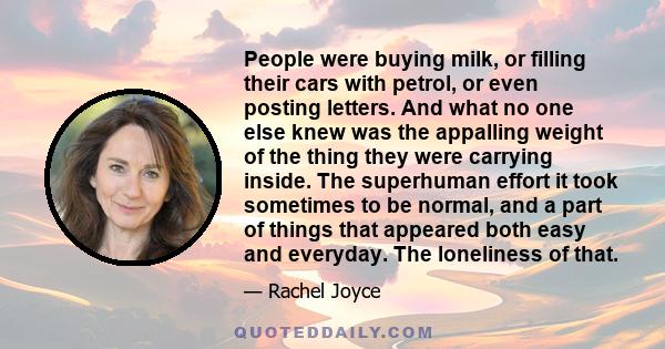 People were buying milk, or filling their cars with petrol, or even posting letters. And what no one else knew was the appalling weight of the thing they were carrying inside. The superhuman effort it took sometimes to