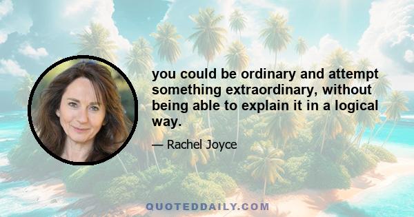 you could be ordinary and attempt something extraordinary, without being able to explain it in a logical way.