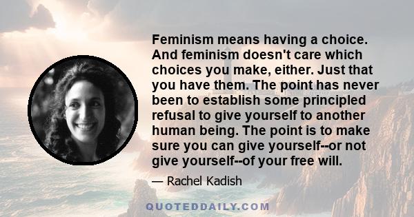 Feminism means having a choice. And feminism doesn't care which choices you make, either. Just that you have them. The point has never been to establish some principled refusal to give yourself to another human being.