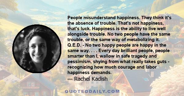 People misunderstand happiness. They think it's the absence of trouble. That's not happiness, that's luck. Happiness is the ability to live well alongside trouble. No two people have the same trouble, or the same way of 