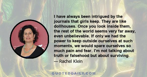 I have always been intrigued by the journals that girls keep. They are like dollhouses. Once you look inside them, the rest of the world seems very far away, even unbelievable. If only we had the power to keep outside