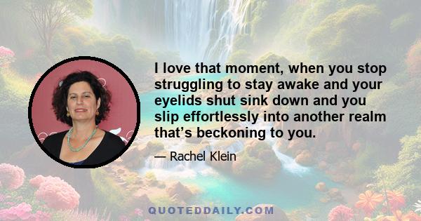 I love that moment, when you stop struggling to stay awake and your eyelids shut sink down and you slip effortlessly into another realm that’s beckoning to you.