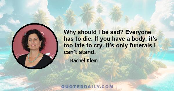 Why should I be sad? Everyone has to die. If you have a body, it's too late to cry. It's only funerals I can't stand.