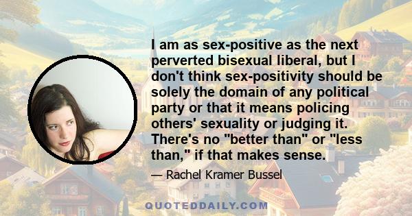 I am as sex-positive as the next perverted bisexual liberal, but I don't think sex-positivity should be solely the domain of any political party or that it means policing others' sexuality or judging it. There's no