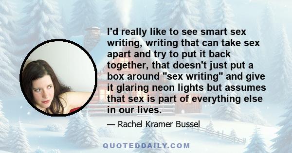 I'd really like to see smart sex writing, writing that can take sex apart and try to put it back together, that doesn't just put a box around sex writing and give it glaring neon lights but assumes that sex is part of