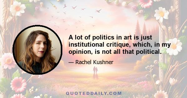 A lot of politics in art is just institutional critique, which, in my opinion, is not all that political.