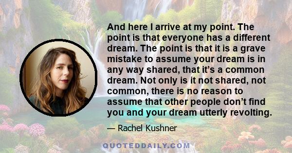 And here I arrive at my point. The point is that everyone has a different dream. The point is that it is a grave mistake to assume your dream is in any way shared, that it’s a common dream. Not only is it not shared,