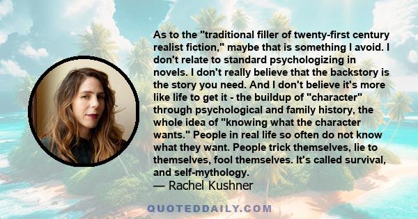 As to the traditional filler of twenty-first century realist fiction, maybe that is something I avoid. I don't relate to standard psychologizing in novels. I don't really believe that the backstory is the story you