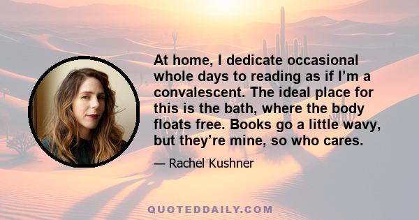 At home, I dedicate occasional whole days to reading as if I’m a convalescent. The ideal place for this is the bath, where the body floats free. Books go a little wavy, but they’re mine, so who cares.