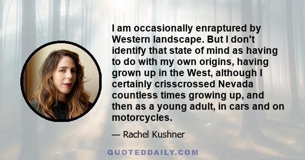 I am occasionally enraptured by Western landscape. But I don't identify that state of mind as having to do with my own origins, having grown up in the West, although I certainly crisscrossed Nevada countless times