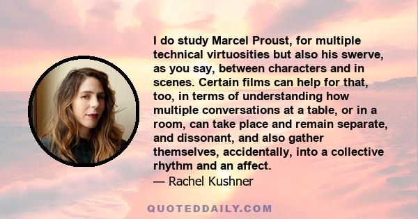 I do study Marcel Proust, for multiple technical virtuosities but also his swerve, as you say, between characters and in scenes. Certain films can help for that, too, in terms of understanding how multiple conversations 