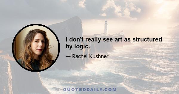 I don't really see art as structured by logic.