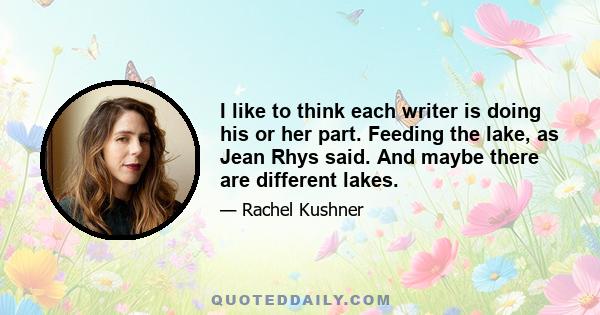 I like to think each writer is doing his or her part. Feeding the lake, as Jean Rhys said. And maybe there are different lakes.