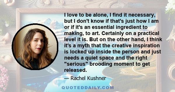 I love to be alone, I find it necessary, but I don't know if that's just how I am or if it's an essential ingredient to making, to art. Certainly on a practical level it is. But on the other hand, I think it's a myth