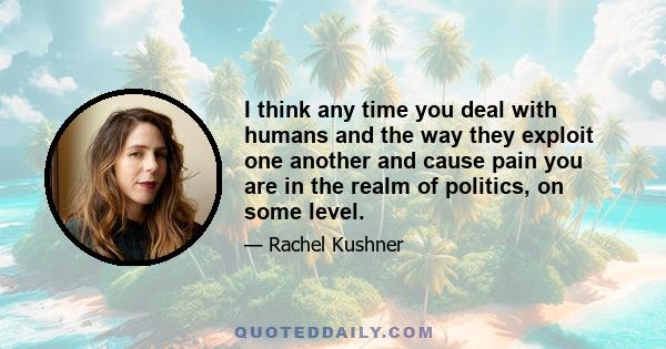 I think any time you deal with humans and the way they exploit one another and cause pain you are in the realm of politics, on some level.