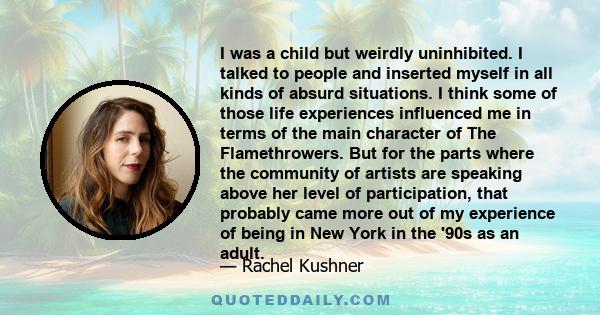 I was a child but weirdly uninhibited. I talked to people and inserted myself in all kinds of absurd situations. I think some of those life experiences influenced me in terms of the main character of The Flamethrowers.