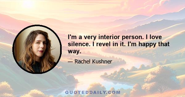 I'm a very interior person. I love silence. I revel in it. I'm happy that way.