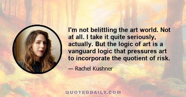 I'm not belittling the art world. Not at all. I take it quite seriously, actually. But the logic of art is a vanguard logic that pressures art to incorporate the quotient of risk.