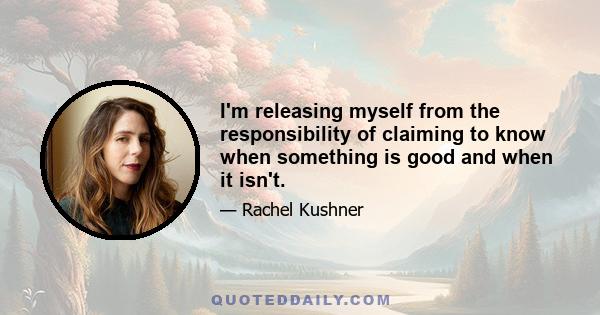 I'm releasing myself from the responsibility of claiming to know when something is good and when it isn't.