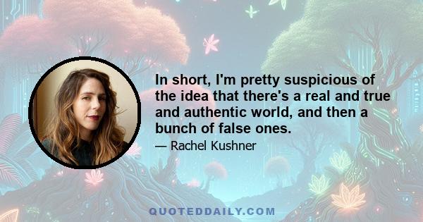 In short, I'm pretty suspicious of the idea that there's a real and true and authentic world, and then a bunch of false ones.