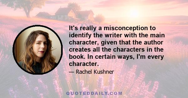 It's really a misconception to identify the writer with the main character, given that the author creates all the characters in the book. In certain ways, I'm every character.