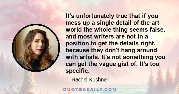 It's unfortunately true that if you mess up a single detail of the art world the whole thing seems false, and most writers are not in a position to get the details right, because they don't hang around with artists.