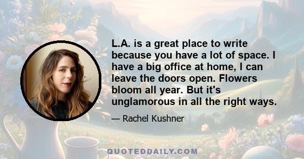 L.A. is a great place to write because you have a lot of space. I have a big office at home, I can leave the doors open. Flowers bloom all year. But it's unglamorous in all the right ways.