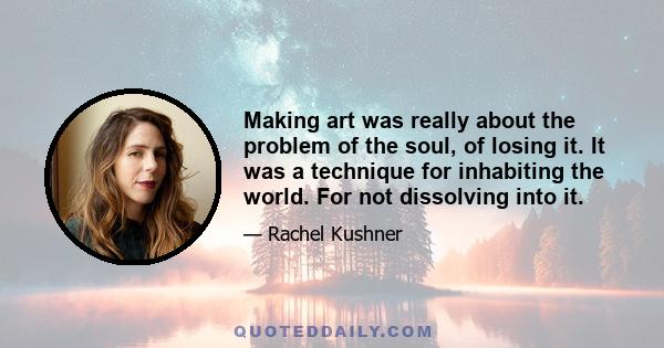 Making art was really about the problem of the soul, of losing it. It was a technique for inhabiting the world. For not dissolving into it.