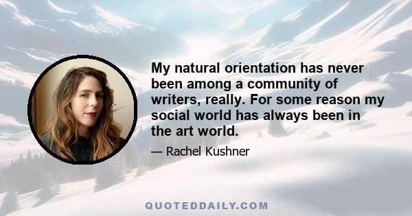 My natural orientation has never been among a community of writers, really. For some reason my social world has always been in the art world.