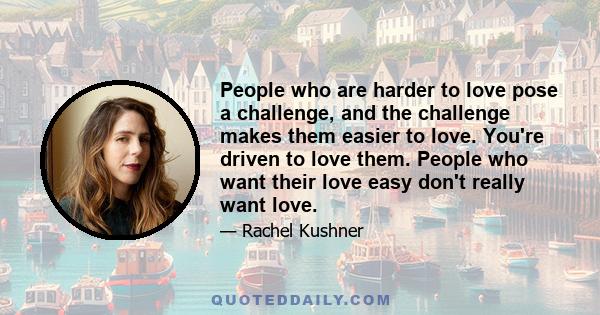 People who are harder to love pose a challenge, and the challenge makes them easier to love. You're driven to love them. People who want their love easy don't really want love.