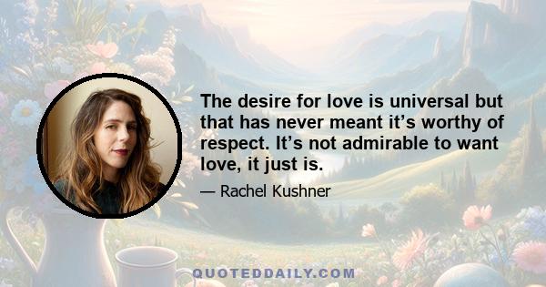 The desire for love is universal but that has never meant it’s worthy of respect. It’s not admirable to want love, it just is.