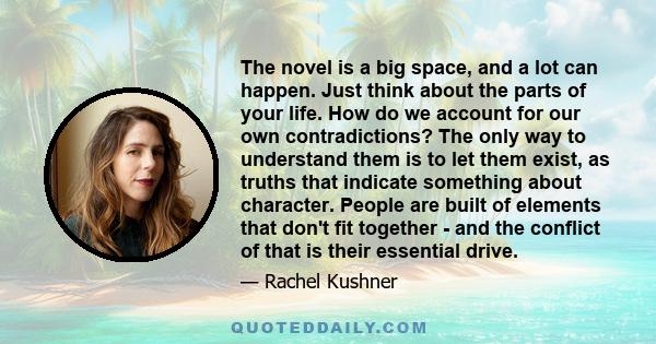 The novel is a big space, and a lot can happen. Just think about the parts of your life. How do we account for our own contradictions? The only way to understand them is to let them exist, as truths that indicate