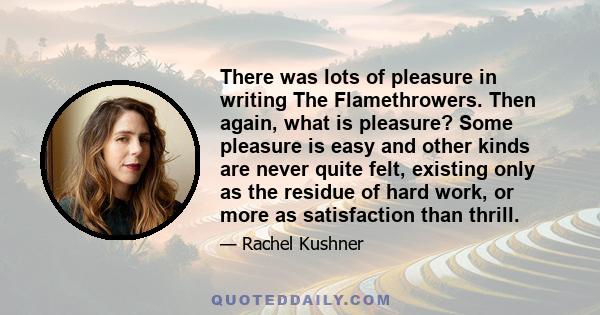 There was lots of pleasure in writing The Flamethrowers. Then again, what is pleasure? Some pleasure is easy and other kinds are never quite felt, existing only as the residue of hard work, or more as satisfaction than