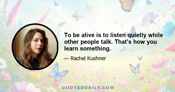 To be alive is to listen quietly while other people talk. That's how you learn something.