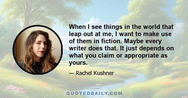 When I see things in the world that leap out at me, I want to make use of them in fiction. Maybe every writer does that. It just depends on what you claim or appropriate as yours.