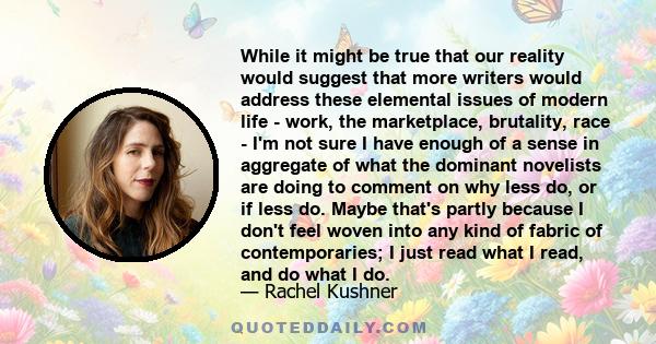 While it might be true that our reality would suggest that more writers would address these elemental issues of modern life - work, the marketplace, brutality, race - I'm not sure I have enough of a sense in aggregate