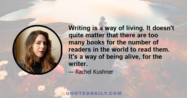 Writing is a way of living. It doesn't quite matter that there are too many books for the number of readers in the world to read them. It's a way of being alive, for the writer.