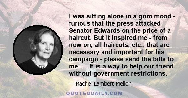 I was sitting alone in a grim mood - furious that the press attacked Senator Edwards on the price of a haircut. But it inspired me - from now on, all haircuts, etc., that are necessary and important for his campaign -