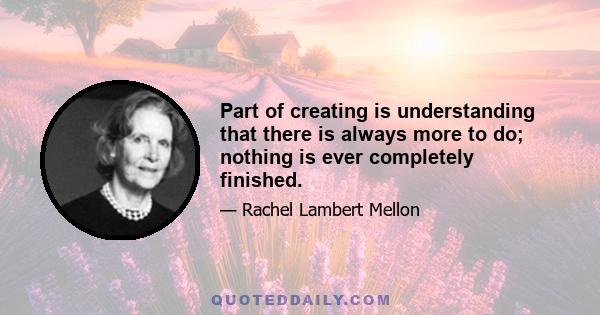 Part of creating is understanding that there is always more to do; nothing is ever completely finished.