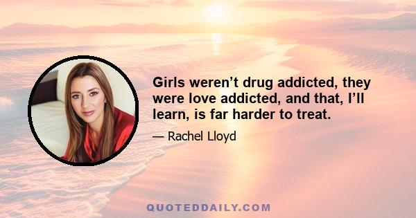 Girls weren’t drug addicted, they were love addicted, and that, I’ll learn, is far harder to treat.