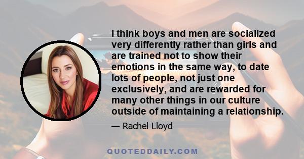 I think boys and men are socialized very differently rather than girls and are trained not to show their emotions in the same way, to date lots of people, not just one exclusively, and are rewarded for many other things 