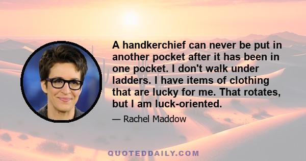 A handkerchief can never be put in another pocket after it has been in one pocket. I don't walk under ladders. I have items of clothing that are lucky for me. That rotates, but I am luck-oriented.